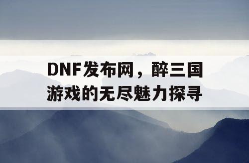 DNF发布网，醉三国游戏的无尽魅力探寻