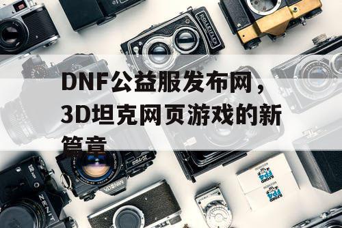 DNF公益服发布网，3D坦克网页游戏的新篇章