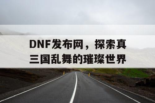 DNF发布网，探索真三国乱舞的璀璨世界