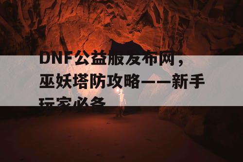 DNF公益服发布网，巫妖塔防攻略——新手玩家必备